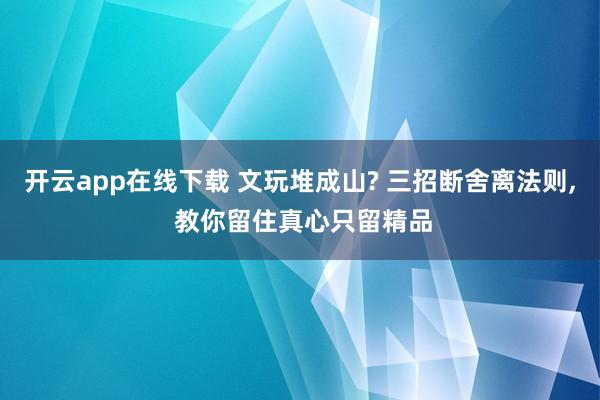 开云app在线下载 文玩堆成山? 三招断舍离法则, 教你留住真心只留精品