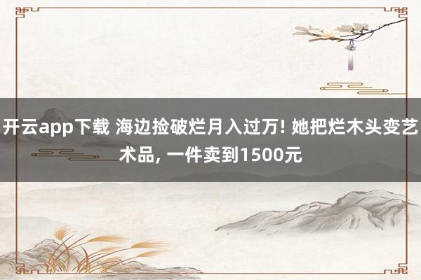 开云app下载 海边捡破烂月入过万! 她把烂木头变艺术品， 一件卖到1500元
