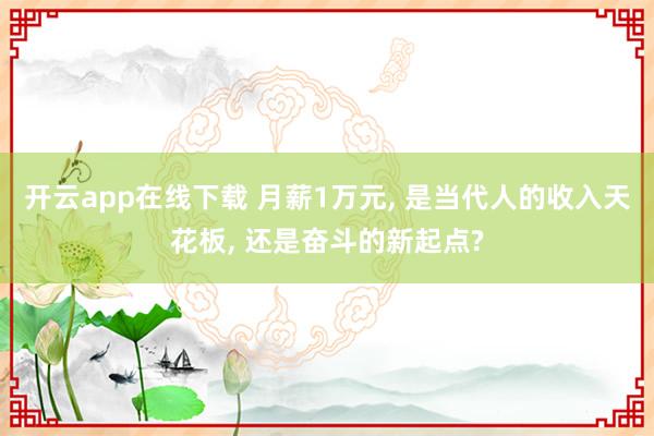 开云app在线下载 月薪1万元， 是当代人的收入天花板， 还是奋斗的新起点?