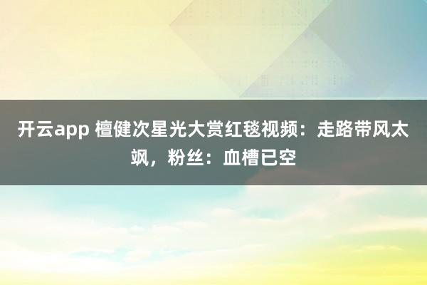 开云app 檀健次星光大赏红毯视频:走路带风太飒,粉丝:血槽已空
