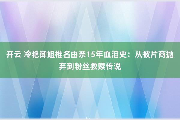 开云 冷艳御姐椎名由奈15年血泪史：从被片商抛弃到粉丝救赎传说