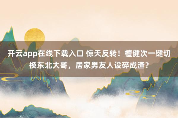 开云app在线下载入口 惊天反转！檀健次一键切换东北大哥，居家男友人设碎成渣？
