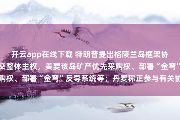 开云app在线下载 特朗普提出格陵兰岛框架协议：不涉及丹麦向美移交整体主权，美要该岛矿产优先采购权、部署“金穹”反导系统等；丹麦称正参与有关协议谈判