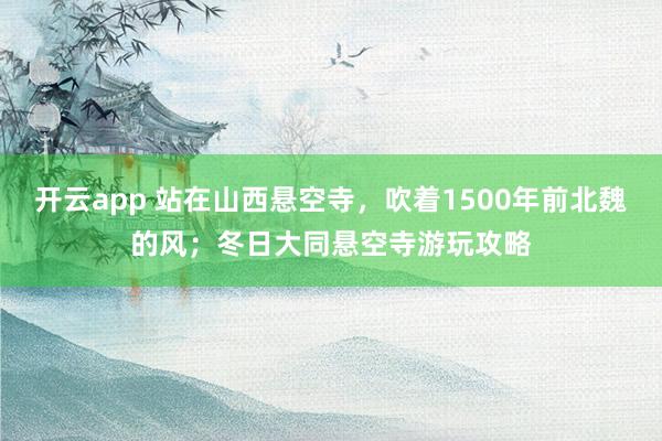 开云app 站在山西悬空寺，吹着1500年前北魏的风；冬日大同悬空寺游玩攻略