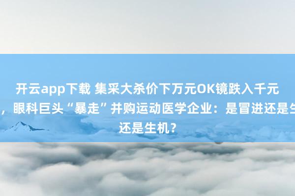 开云app下载 集采大杀价下万元OK镜跌入千元时代，眼科巨头“暴走”并购运动医学企业：是冒进还是生机？