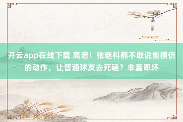 开云app在线下载 离谱！张继科都不敢说能模仿的动作，让普通球友去死磕？非蠢即坏