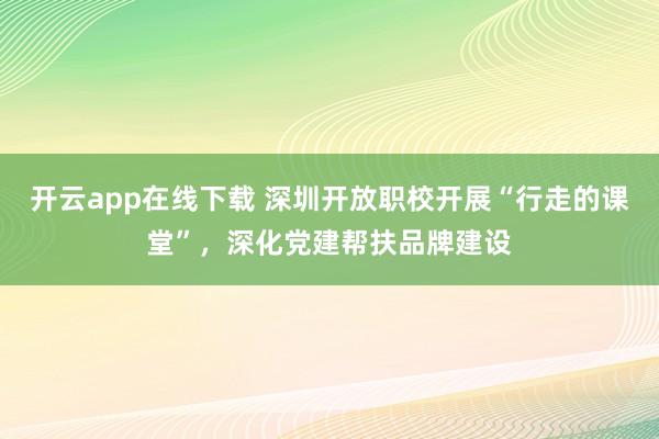 开云app在线下载 深圳开放职校开展“行走的课堂”，深化党建帮扶品牌建设