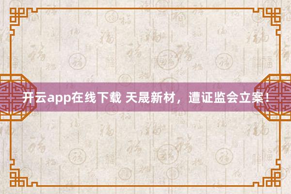 开云app在线下载 天晟新材,遭证监会立案!