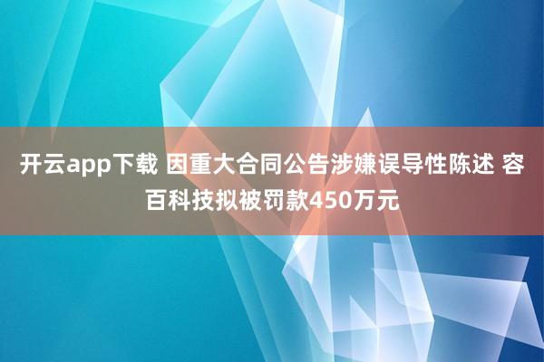 开云app下载 因重大合同公告涉嫌误导性陈述 容百科技拟被罚款450万元