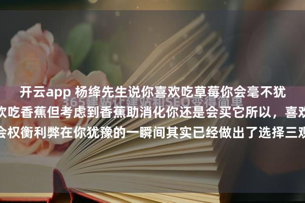 开云app 杨绛先生说你喜欢吃草莓你会毫不犹豫的买下它如果你不喜欢吃香蕉但考虑到香蕉助消化你还是会买它所以，喜欢是单纯的不喜欢，才会权衡利弊在你犹豫的一瞬间其实已经做出了选择三观一样的人才会理解你的万里河山三观不一样的人只会觉得你没事找事提什么都别提当初讲什么都不要...