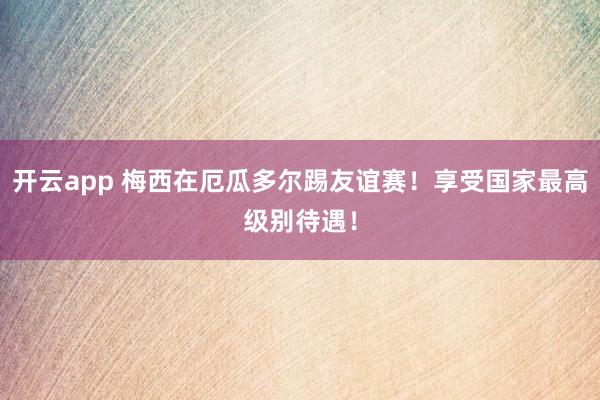 开云app 梅西在厄瓜多尔踢友谊赛！享受国家最高级别待遇！