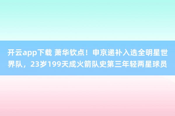 开云app下载 萧华钦点！申京递补入选全明星世界队，23岁199天成火箭队史第三年轻两星球员