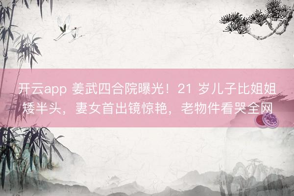 开云app 姜武四合院曝光！21 岁儿子比姐姐矮半头，妻女首出镜惊艳，老物件看哭全网