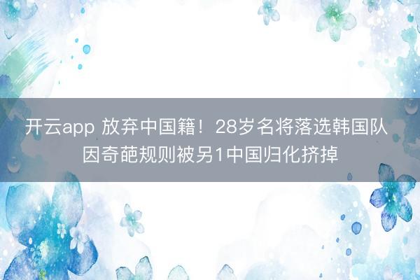 开云app 放弃中国籍！28岁名将落选韩国队 因奇葩规则被另1中国归化挤掉