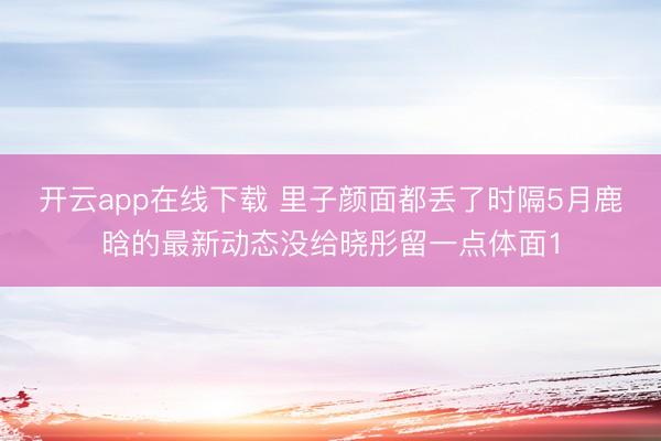 开云app在线下载 里子颜面都丢了时隔5月鹿晗的最新动态没给晓彤留一点体面1