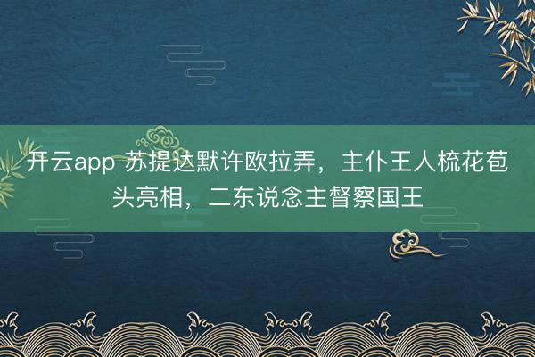 开云app 苏提达默许欧拉弄,主仆王人梳花苞头亮相,二东说念主督察国王