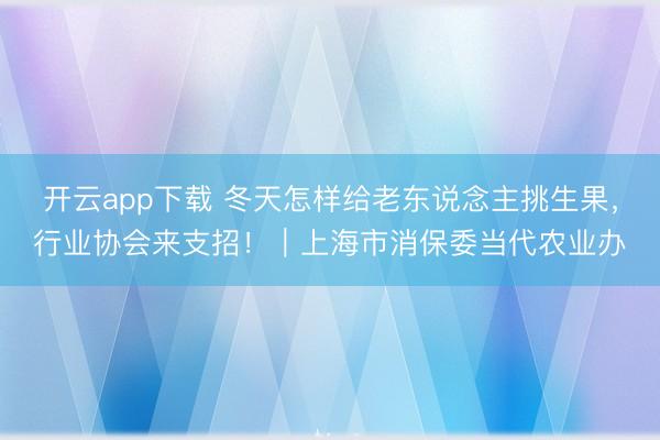 开云app下载 冬天怎样给老东说念主挑生果,行业协会来支招!|上海市消保委当代农业办