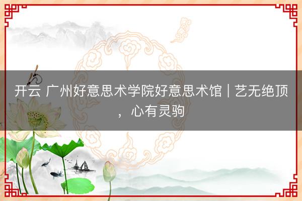开云 广州好意思术学院好意思术馆 | 艺无绝顶，心有灵驹