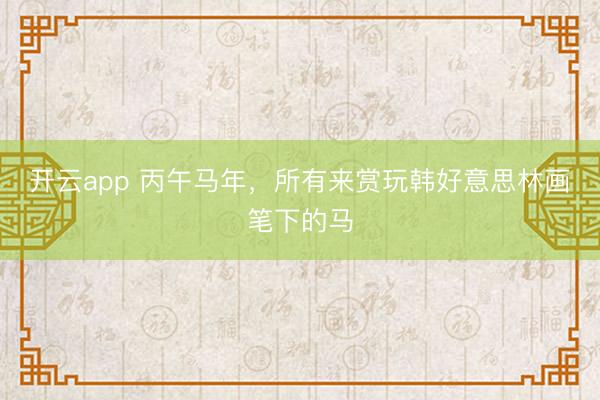开云app 丙午马年，所有来赏玩韩好意思林画笔下的马