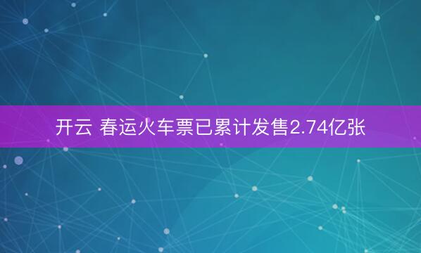 开云 春运火车票已累计发售2.74亿张