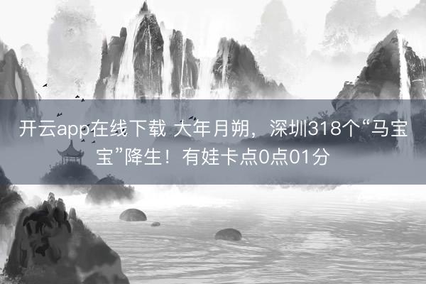 开云app在线下载 大年月朔，深圳318个“马宝宝”降生！有娃卡点0点01分