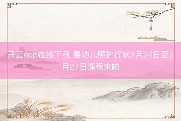 开云app在线下载 婴幼儿照护行状2月24日至2月27日课程来啦