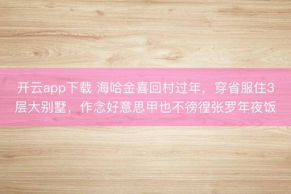 开云app下载 海哈金喜回村过年,穿省服住3层大别墅,作念好意思甲也不徬徨张罗年夜饭
