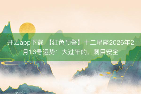 开云app下载 【红色预警】十二星座2026年2月16号运势：大过年的，刺目安全