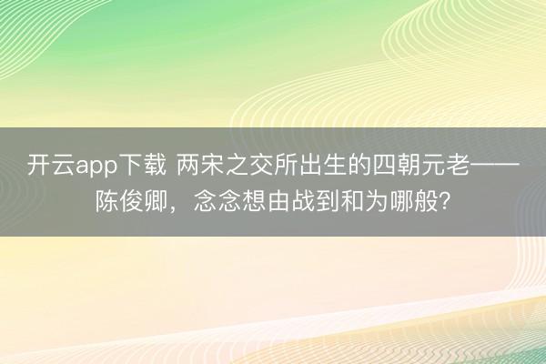 开云app下载 两宋之交所出生的四朝元老——陈俊卿，念念想由战到和为哪般？