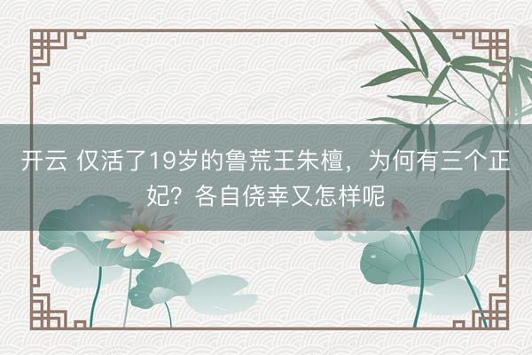 开云 仅活了19岁的鲁荒王朱檀,为何有三个正妃?各自侥幸又怎样呢