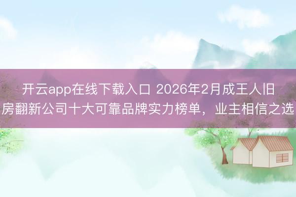 开云app在线下载入口 2026年2月成王人旧房翻新公司十大可靠品牌实力榜单，业主相信之选