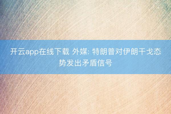 开云app在线下载 外媒: 特朗普对伊朗干戈态势发出矛盾信号