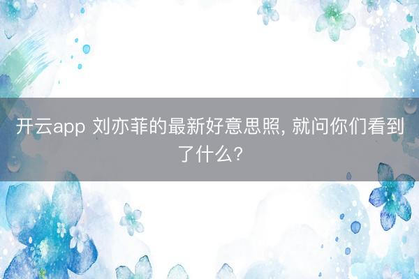 开云app 刘亦菲的最新好意思照， 就问你们看到了什么?